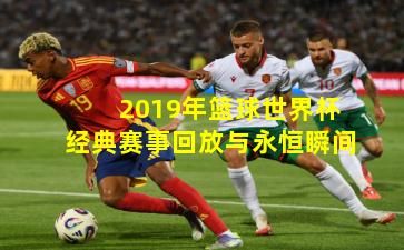 2019年篮球世界杯经典赛事回放与永恒瞬间