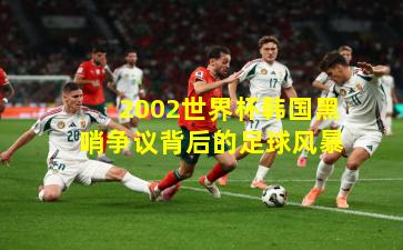 2002世界杯韩国黑哨争议背后的足球风暴