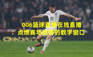 006篮球直播在线直播：点燃赛场激情的数字窗口